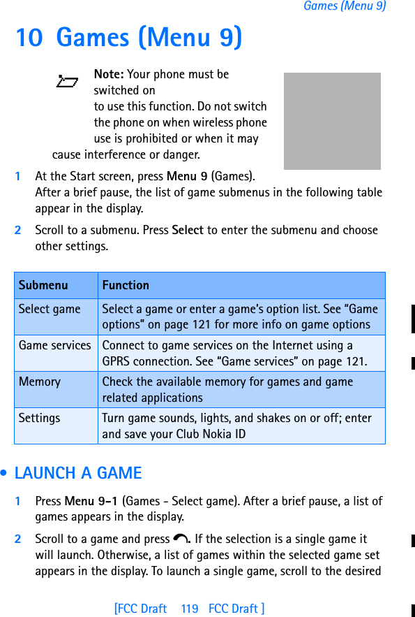 [FCC Draft    119   FCC Draft ]Games (Menu 9)10 Games (Menu 9)Note: Your phone must be switched on to use this function. Do not switch the phone on when wireless phone use is prohibited or when it may cause interference or danger.1At the Start screen, press Menu 9 (Games). After a brief pause, the list of game submenus in the following table appear in the display.2Scroll to a submenu. Press Select to enter the submenu and choose other settings. • LAUNCH A GAME1Press Menu 9-1 (Games - Select game). After a brief pause, a list of games appears in the display.2Scroll to a game and press e. If the selection is a single game it will launch. Otherwise, a list of games within the selected game set appears in the display. To launch a single game, scroll to the desired Submenu FunctionSelect game Select a game or enter a game’s option list. See “Game options” on page 121 for more info on game optionsGame services Connect to game services on the Internet using a GPRS connection. See “Game services” on page 121.Memory Check the available memory for games and game related applicationsSettings Turn game sounds, lights, and shakes on or off; enter and save your Club Nokia ID