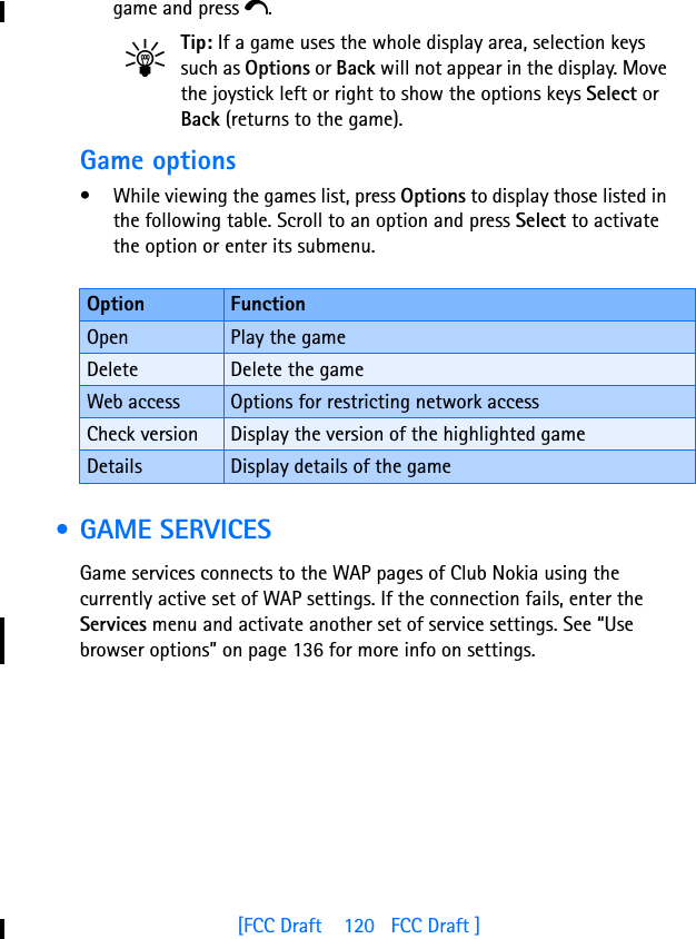 [FCC Draft    120   FCC Draft ]game and press e.Tip: If a game uses the whole display area, selection keys such as Options or Back will not appear in the display. Move the joystick left or right to show the options keys Select or Back (returns to the game).Game options• While viewing the games list, press Options to display those listed in the following table. Scroll to an option and press Select to activate the option or enter its submenu. • GAME SERVICESGame services connects to the WAP pages of Club Nokia using the currently active set of WAP settings. If the connection fails, enter the Services menu and activate another set of service settings. See “Use browser options” on page 136 for more info on settings.Option FunctionOpen Play the gameDelete Delete the gameWeb access Options for restricting network accessCheck version Display the version of the highlighted gameDetails Display details of the game