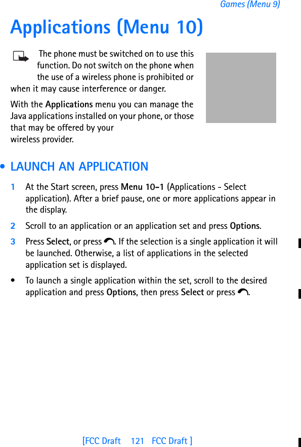 [FCC Draft    121   FCC Draft ]Games (Menu 9)Applications (Menu 10) The phone must be switched on to use this function. Do not switch on the phone when the use of a wireless phone is prohibited or when it may cause interference or danger.With the Applications menu you can manage the Java applications installed on your phone, or those that may be offered by your wireless provider. • LAUNCH AN APPLICATION1At the Start screen, press Menu 10-1 (Applications - Select application). After a brief pause, one or more applications appear in the display.2Scroll to an application or an application set and press Options. 3Press Select, or press e. If the selection is a single application it will be launched. Otherwise, a list of applications in the selected application set is displayed. • To launch a single application within the set, scroll to the desired application and press Options, then press Select or press e.