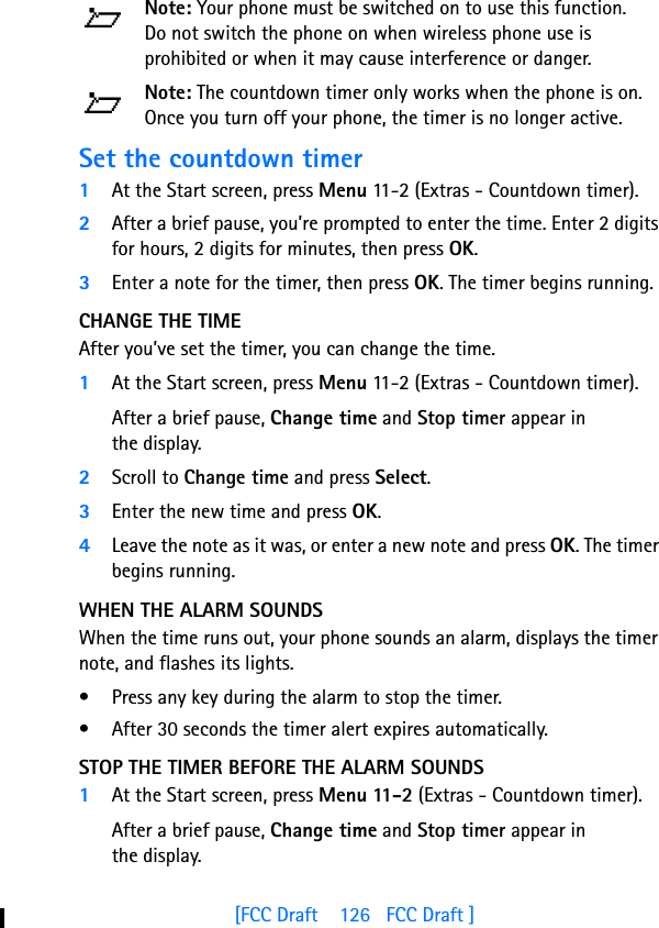 [FCC Draft    126   FCC Draft ]Note: Your phone must be switched on to use this function. Do not switch the phone on when wireless phone use is prohibited or when it may cause interference or danger.Note: The countdown timer only works when the phone is on. Once you turn off your phone, the timer is no longer active.Set the countdown timer1At the Start screen, press Menu 11-2 (Extras - Countdown timer).2After a brief pause, you’re prompted to enter the time. Enter 2 digits for hours, 2 digits for minutes, then press OK.3Enter a note for the timer, then press OK. The timer begins running.CHANGE THE TIMEAfter you’ve set the timer, you can change the time. 1At the Start screen, press Menu 11-2 (Extras - Countdown timer).After a brief pause, Change time and Stop timer appear in the display.2Scroll to Change time and press Select.3Enter the new time and press OK.4Leave the note as it was, or enter a new note and press OK. The timer begins running.WHEN THE ALARM SOUNDSWhen the time runs out, your phone sounds an alarm, displays the timer note, and flashes its lights. • Press any key during the alarm to stop the timer. • After 30 seconds the timer alert expires automatically.STOP THE TIMER BEFORE THE ALARM SOUNDS1At the Start screen, press Menu 11-2 (Extras - Countdown timer).After a brief pause, Change time and Stop timer appear in the display.