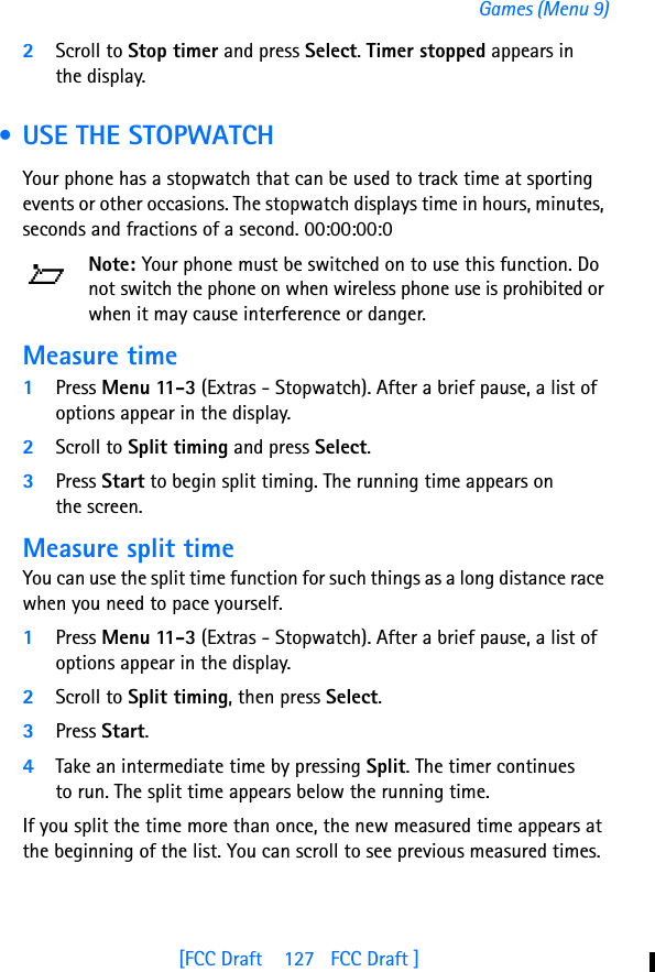[FCC Draft    127   FCC Draft ]Games (Menu 9)2Scroll to Stop timer and press Select. Timer stopped appears in the display. • USE THE STOPWATCHYour phone has a stopwatch that can be used to track time at sporting events or other occasions. The stopwatch displays time in hours, minutes, seconds and fractions of a second. 00:00:00:0Note: Your phone must be switched on to use this function. Do not switch the phone on when wireless phone use is prohibited or when it may cause interference or danger.Measure time1Press Menu 11-3 (Extras - Stopwatch). After a brief pause, a list of options appear in the display.2Scroll to Split timing and press Select.3Press Start to begin split timing. The running time appears on the screen.Measure split timeYou can use the split time function for such things as a long distance race when you need to pace yourself.1Press Menu 11-3 (Extras - Stopwatch). After a brief pause, a list of options appear in the display.2Scroll to Split timing, then press Select.3Press Start.4Take an intermediate time by pressing Split. The timer continues to run. The split time appears below the running time. If you split the time more than once, the new measured time appears at the beginning of the list. You can scroll to see previous measured times.