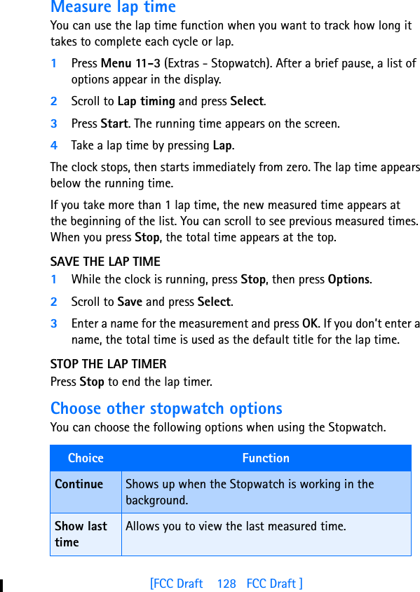 [FCC Draft    128   FCC Draft ]Measure lap timeYou can use the lap time function when you want to track how long it takes to complete each cycle or lap. 1Press Menu 11-3 (Extras - Stopwatch). After a brief pause, a list of options appear in the display.2Scroll to Lap timing and press Select.3Press Start. The running time appears on the screen.4Take a lap time by pressing Lap.The clock stops, then starts immediately from zero. The lap time appears below the running time.If you take more than 1 lap time, the new measured time appears at the beginning of the list. You can scroll to see previous measured times. When you press Stop, the total time appears at the top.SAVE THE LAP TIME1While the clock is running, press Stop, then press Options.2Scroll to Save and press Select. 3Enter a name for the measurement and press OK. If you don’t enter a name, the total time is used as the default title for the lap time.STOP THE LAP TIMERPress Stop to end the lap timer.Choose other stopwatch optionsYou can choose the following options when using the Stopwatch.Choice  FunctionContinue Shows up when the Stopwatch is working in the background. Show last timeAllows you to view the last measured time.