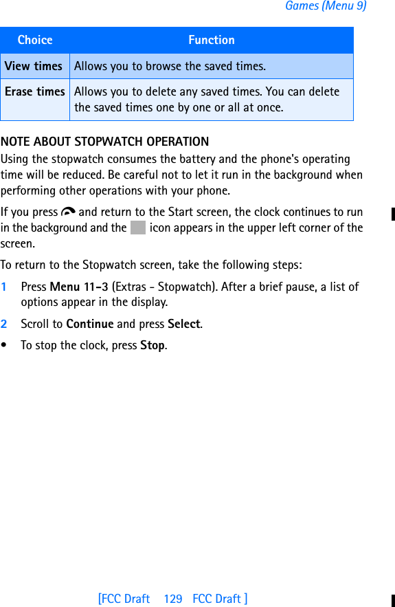 [FCC Draft    129   FCC Draft ]Games (Menu 9)NOTE ABOUT STOPWATCH OPERATIONUsing the stopwatch consumes the battery and the phone&apos;s operating time will be reduced. Be careful not to let it run in the background when performing other operations with your phone. If you press d and return to the Start screen, the clock continues to run in the background and the   icon appears in the upper left corner of the screen.To return to the Stopwatch screen, take the following steps:1Press Menu 11-3 (Extras - Stopwatch). After a brief pause, a list of options appear in the display.2Scroll to Continue and press Select.• To stop the clock, press Stop.View times Allows you to browse the saved times.Erase times Allows you to delete any saved times. You can delete the saved times one by one or all at once.Choice  Function