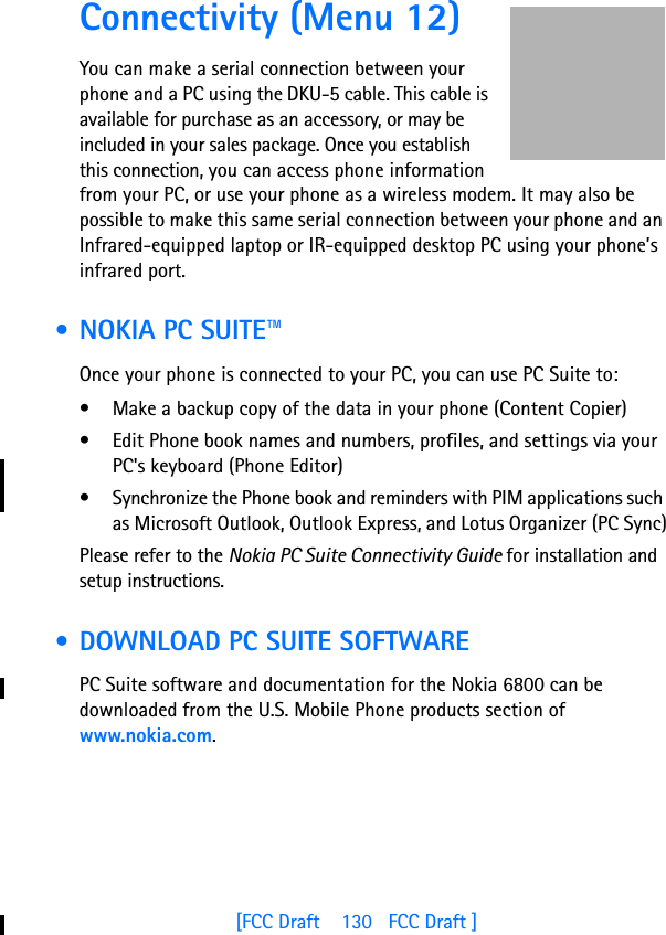 [FCC Draft    130   FCC Draft ]Connectivity (Menu 12)You can make a serial connection between your phone and a PC using the DKU-5 cable. This cable is available for purchase as an accessory, or may be included in your sales package. Once you establish this connection, you can access phone information from your PC, or use your phone as a wireless modem. It may also be possible to make this same serial connection between your phone and an Infrared-equipped laptop or IR-equipped desktop PC using your phone’s infrared port. • NOKIA PC SUITE™Once your phone is connected to your PC, you can use PC Suite to:• Make a backup copy of the data in your phone (Content Copier)• Edit Phone book names and numbers, profiles, and settings via your PC&apos;s keyboard (Phone Editor)• Synchronize the Phone book and reminders with PIM applications such as Microsoft Outlook, Outlook Express, and Lotus Organizer (PC Sync)Please refer to the Nokia PC Suite Connectivity Guide for installation and setup instructions. • DOWNLOAD PC SUITE SOFTWAREPC Suite software and documentation for the Nokia 6800 can be downloaded from the U.S. Mobile Phone products section of www.nokia.com.