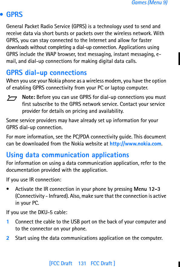 [FCC Draft    131   FCC Draft ]Games (Menu 9) • GPRSGeneral Packet Radio Service (GPRS) is a technology used to send and receive data via short bursts or packets over the wireless network. With GPRS, you can stay connected to the Internet and allow for faster downloads without completing a dial-up connection. Applications using GPRS include the WAP browser, text messaging, instant messaging, e-mail, and dial-up connections for making digital data calls.GPRS dial-up connectionsWhen you use your Nokia phone as a wireless modem, you have the option of enabling GPRS connectivity from your PC or laptop computer. Note: Before you can use GPRS for dial-up connections you must first subscribe to the GPRS network service. Contact your service provider for details on pricing and availability.Some service providers may have already set up information for your GPRS dial-up connection. For more information, see the PC/PDA connectivity guide. This document can be downloaded from the Nokia website at http://www.nokia.com.Using data communication applicationsFor information on using a data communication application, refer to the documentation provided with the application.If you use IR connection:• Activate the IR connection in your phone by pressing Menu 12-3 (Connectivity - Infrared). Also, make sure that the connection is active in your PC.If you use the DKU-5 cable:1Connect the cable to the USB port on the back of your computer and to the connector on your phone.2Start using the data communications application on the computer.