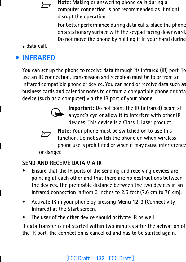 [FCC Draft    132   FCC Draft ]Note: Making or answering phone calls during a computer connection is not recommended as it might disrupt the operation.For better performance during data calls, place the phone on a stationary surface with the keypad facing downward. Do not move the phone by holding it in your hand during a data call. • INFRAREDYou can set up the phone to receive data through its infrared (IR) port. To use an IR connection, transmission and reception must be to or from an infrared compatible phone or device. You can send or receive data such as business cards and calendar notes to or from a compatible phone or data device (such as a computer) via the IR port of your phone.Important: Do not point the IR (infrared) beam at anyone&apos;s eye or allow it to interfere with other IR devices. This device is a Class 1 Laser product.Note: Your phone must be switched on to use this function. Do not switch the phone on when wireless phone use is prohibited or when it may cause interference or danger.SEND AND RECEIVE DATA VIA IR• Ensure that the IR ports of the sending and receiving devices are pointing at each other and that there are no obstructions between the devices. The preferable distance between the two devices in an infrared connection is from 3 inches to 2.5 feet (7.6 cm to 76 cm).• Activate IR in your phone by pressing Menu 12-3 (Connectivity - Infrared) at the Start screen. • The user of the other device should activate IR as well.If data transfer is not started within two minutes after the activation of the IR port, the connection is cancelled and has to be started again.