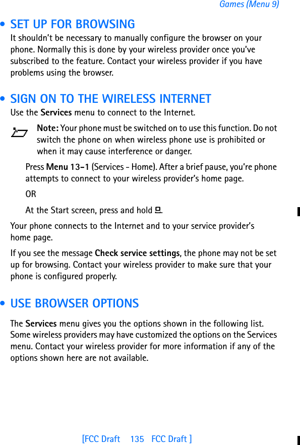 [FCC Draft    135   FCC Draft ]Games (Menu 9) • SET UP FOR BROWSINGIt shouldn’t be necessary to manually configure the browser on your phone. Normally this is done by your wireless provider once you’ve subscribed to the feature. Contact your wireless provider if you have problems using the browser. • SIGN ON TO THE WIRELESS INTERNETUse the Services menu to connect to the Internet.Note: Your phone must be switched on to use this function. Do not switch the phone on when wireless phone use is prohibited or when it may cause interference or danger.Press Menu 13-1 (Services - Home). After a brief pause, you’re phone attempts to connect to your wireless provider’s home page.ORAt the Start screen, press and hold 0.Your phone connects to the Internet and to your service provider’s home page.If you see the message Check service settings, the phone may not be set up for browsing. Contact your wireless provider to make sure that your phone is configured properly. • USE BROWSER OPTIONSThe Services menu gives you the options shown in the following list.  Some wireless providers may have customized the options on the Services menu. Contact your wireless provider for more information if any of the options shown here are not available.