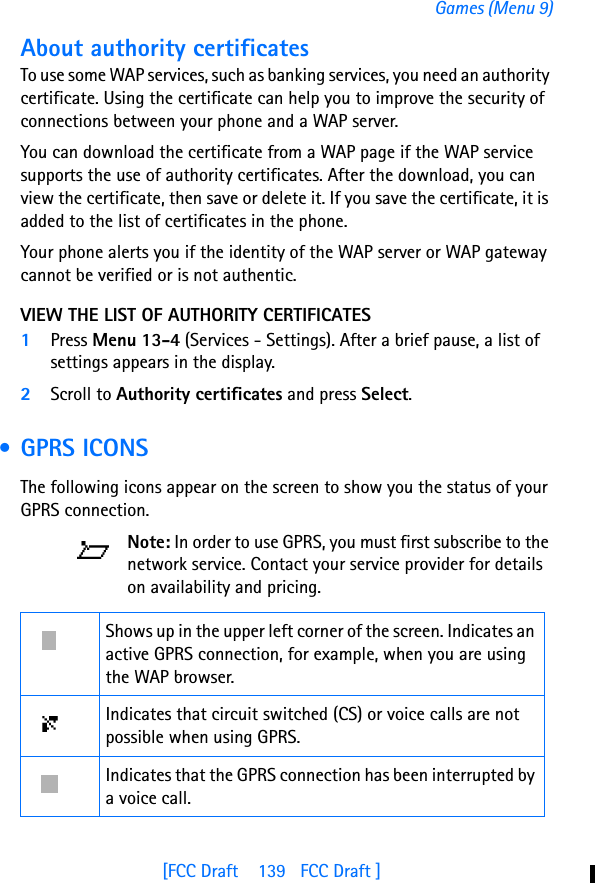 [FCC Draft    139   FCC Draft ]Games (Menu 9)About authority certificatesTo use some WAP services, such as banking services, you need an authority certificate. Using the certificate can help you to improve the security of connections between your phone and a WAP server.You can download the certificate from a WAP page if the WAP service supports the use of authority certificates. After the download, you can view the certificate, then save or delete it. If you save the certificate, it is added to the list of certificates in the phone.Your phone alerts you if the identity of the WAP server or WAP gateway cannot be verified or is not authentic.VIEW THE LIST OF AUTHORITY CERTIFICATES1Press Menu 13-4 (Services - Settings). After a brief pause, a list of settings appears in the display.2Scroll to Authority certificates and press Select. • GPRS ICONSThe following icons appear on the screen to show you the status of your GPRS connection.Note: In order to use GPRS, you must first subscribe to the network service. Contact your service provider for details on availability and pricing.Shows up in the upper left corner of the screen. Indicates an active GPRS connection, for example, when you are using the WAP browser.Indicates that circuit switched (CS) or voice calls are not possible when using GPRS.Indicates that the GPRS connection has been interrupted by a voice call.