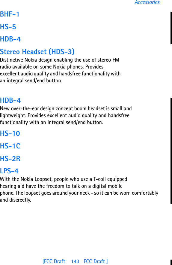[FCC Draft    143   FCC Draft ]AccessoriesBHF-1HS-5HDB-4Stereo Headset (HDS-3)Distinctive Nokia design enabling the use of stereo FM radio available on some Nokia phones. Provides excellent audio quality and handsfree functionality with an integral send/end button.HDB-4New over-the-ear design concept boom headset is small and lightweight. Provides excellent audio quality and handsfree functionality with an integral send/end button.HS-10HS-1CHS-2RLPS-4With the Nokia Loopset, people who use a T-coil equipped hearing aid have the freedom to talk on a digital mobile phone. The loopset goes around your neck - so it can be worn comfortably and discreetly. 