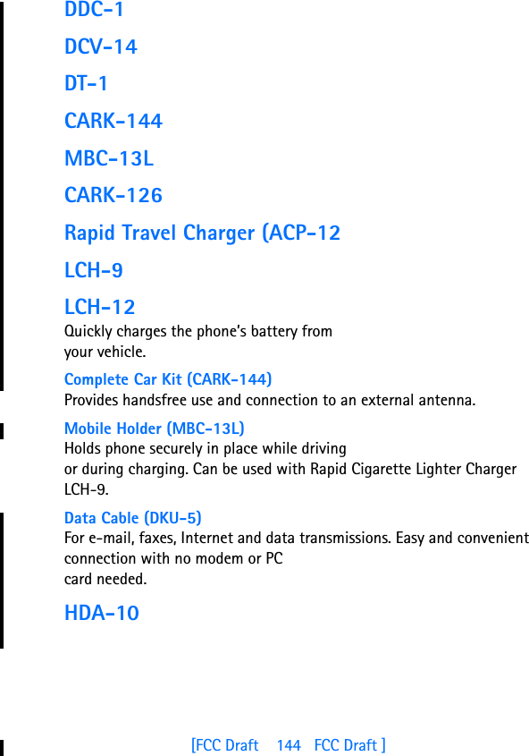 [FCC Draft    144   FCC Draft ]DDC-1DCV-14DT-1CARK-144MBC-13LCARK-126Rapid Travel Charger (ACP-12LCH-9LCH-12Quickly charges the phone’s battery from your vehicle.Complete Car Kit (CARK-144)Provides handsfree use and connection to an external antenna.Mobile Holder (MBC-13L)Holds phone securely in place while driving or during charging. Can be used with Rapid Cigarette Lighter Charger LCH-9.Data Cable (DKU-5)For e-mail, faxes, Internet and data transmissions. Easy and convenient connection with no modem or PC card needed.HDA-10