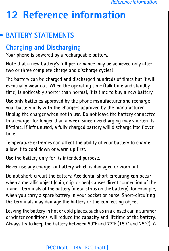 [FCC Draft    145   FCC Draft ]Reference information12 Reference information • BATTERY STATEMENTSCharging and DischargingYour phone is powered by a rechargeable battery.Note that a new battery&apos;s full performance may be achieved only after two or three complete charge and discharge cycles!The battery can be charged and discharged hundreds of times but it will eventually wear out. When the operating time (talk time and standby time) is noticeably shorter than normal, it is time to buy a new battery.Use only batteries approved by the phone manufacturer and recharge your battery only with the chargers approved by the manufacturer. Unplug the charger when not in use. Do not leave the battery connected to a charger for longer than a week, since overcharging may shorten its lifetime. If left unused, a fully charged battery will discharge itself over time.Temperature extremes can affect the ability of your battery to charge; allow it to cool down or warm up first.Use the battery only for its intended purpose.Never use any charger or battery which is damaged or worn out.Do not short-circuit the battery. Accidental short-circuiting can occur when a metallic object (coin, clip, or pen) causes direct connection of the + and - terminals of the battery (metal strips on the battery), for example, when you carry a spare battery in your pocket or purse. Short-circuiting the terminals may damage the battery or the connecting object.Leaving the battery in hot or cold places, such as in a closed car in summer or winter conditions, will reduce the capacity and lifetime of the battery. Always try to keep the battery between 59°F and 77°F (15°C and 25°C). A 
