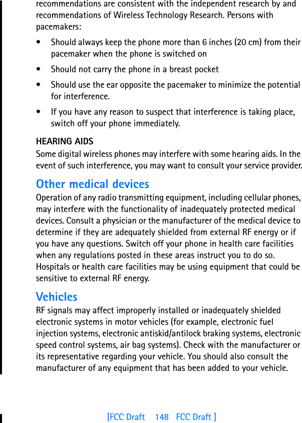 [FCC Draft    148   FCC Draft ]recommendations are consistent with the independent research by and recommendations of Wireless Technology Research. Persons with pacemakers:• Should always keep the phone more than 6 inches (20 cm) from their pacemaker when the phone is switched on• Should not carry the phone in a breast pocket• Should use the ear opposite the pacemaker to minimize the potential for interference.• If you have any reason to suspect that interference is taking place, switch off your phone immediately.HEARING AIDSSome digital wireless phones may interfere with some hearing aids. In the event of such interference, you may want to consult your service provider.Other medical devicesOperation of any radio transmitting equipment, including cellular phones, may interfere with the functionality of inadequately protected medical devices. Consult a physician or the manufacturer of the medical device to determine if they are adequately shielded from external RF energy or if you have any questions. Switch off your phone in health care facilities when any regulations posted in these areas instruct you to do so. Hospitals or health care facilities may be using equipment that could be sensitive to external RF energy.VehiclesRF signals may affect improperly installed or inadequately shielded electronic systems in motor vehicles (for example, electronic fuel injection systems, electronic antiskid/antilock braking systems, electronic speed control systems, air bag systems). Check with the manufacturer or its representative regarding your vehicle. You should also consult the manufacturer of any equipment that has been added to your vehicle.