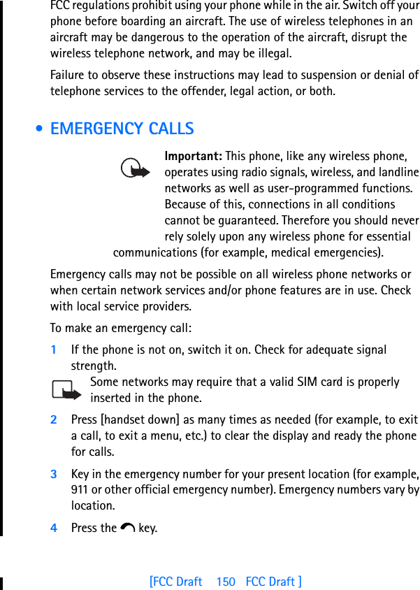 [FCC Draft    150   FCC Draft ]FCC regulations prohibit using your phone while in the air. Switch off your phone before boarding an aircraft. The use of wireless telephones in an aircraft may be dangerous to the operation of the aircraft, disrupt the wireless telephone network, and may be illegal.Failure to observe these instructions may lead to suspension or denial of telephone services to the offender, legal action, or both. • EMERGENCY CALLSImportant: This phone, like any wireless phone, operates using radio signals, wireless, and landline networks as well as user-programmed functions. Because of this, connections in all conditions cannot be guaranteed. Therefore you should never rely solely upon any wireless phone for essential communications (for example, medical emergencies).Emergency calls may not be possible on all wireless phone networks or when certain network services and/or phone features are in use. Check with local service providers.To make an emergency call:1If the phone is not on, switch it on. Check for adequate signal strength.Some networks may require that a valid SIM card is properly inserted in the phone.2Press [handset down] as many times as needed (for example, to exit a call, to exit a menu, etc.) to clear the display and ready the phone for calls. 3Key in the emergency number for your present location (for example, 911 or other official emergency number). Emergency numbers vary by location.4Press the e key.