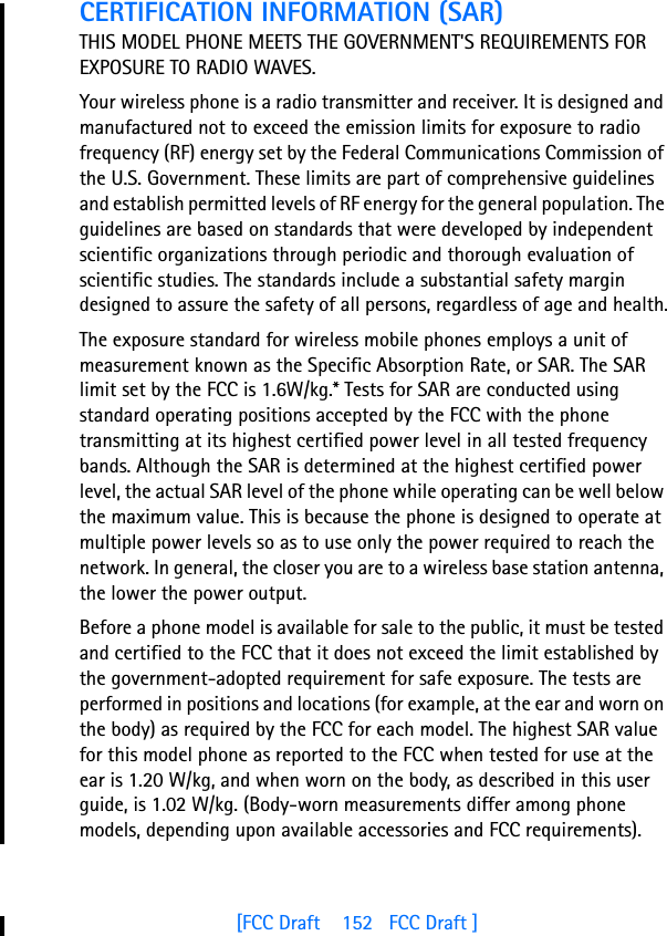 [FCC Draft    152   FCC Draft ]CERTIFICATION INFORMATION (SAR)THIS MODEL PHONE MEETS THE GOVERNMENT&apos;S REQUIREMENTS FOR EXPOSURE TO RADIO WAVES.Your wireless phone is a radio transmitter and receiver. It is designed and manufactured not to exceed the emission limits for exposure to radio frequency (RF) energy set by the Federal Communications Commission of the U.S. Government. These limits are part of comprehensive guidelines and establish permitted levels of RF energy for the general population. The guidelines are based on standards that were developed by independent scientific organizations through periodic and thorough evaluation of scientific studies. The standards include a substantial safety margin designed to assure the safety of all persons, regardless of age and health.The exposure standard for wireless mobile phones employs a unit of measurement known as the Specific Absorption Rate, or SAR. The SAR limit set by the FCC is 1.6W/kg.* Tests for SAR are conducted using standard operating positions accepted by the FCC with the phone transmitting at its highest certified power level in all tested frequency bands. Although the SAR is determined at the highest certified power level, the actual SAR level of the phone while operating can be well below the maximum value. This is because the phone is designed to operate at multiple power levels so as to use only the power required to reach the network. In general, the closer you are to a wireless base station antenna, the lower the power output. Before a phone model is available for sale to the public, it must be tested and certified to the FCC that it does not exceed the limit established by the government-adopted requirement for safe exposure. The tests are performed in positions and locations (for example, at the ear and worn on the body) as required by the FCC for each model. The highest SAR value for this model phone as reported to the FCC when tested for use at the ear is 1.20 W/kg, and when worn on the body, as described in this user guide, is 1.02 W/kg. (Body-worn measurements differ among phone models, depending upon available accessories and FCC requirements). 