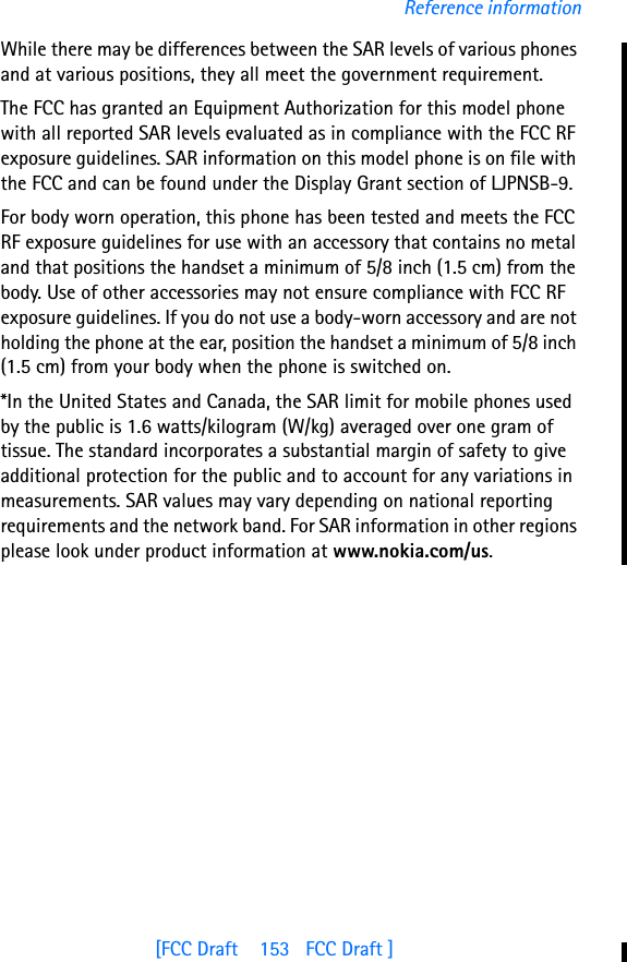 [FCC Draft    153   FCC Draft ]Reference informationWhile there may be differences between the SAR levels of various phones and at various positions, they all meet the government requirement. The FCC has granted an Equipment Authorization for this model phone with all reported SAR levels evaluated as in compliance with the FCC RF exposure guidelines. SAR information on this model phone is on file with the FCC and can be found under the Display Grant section of LJPNSB-9.For body worn operation, this phone has been tested and meets the FCC RF exposure guidelines for use with an accessory that contains no metal and that positions the handset a minimum of 5/8 inch (1.5 cm) from the body. Use of other accessories may not ensure compliance with FCC RF exposure guidelines. If you do not use a body-worn accessory and are not holding the phone at the ear, position the handset a minimum of 5/8 inch (1.5 cm) from your body when the phone is switched on.*In the United States and Canada, the SAR limit for mobile phones used by the public is 1.6 watts/kilogram (W/kg) averaged over one gram of tissue. The standard incorporates a substantial margin of safety to give additional protection for the public and to account for any variations in measurements. SAR values may vary depending on national reporting requirements and the network band. For SAR information in other regions please look under product information at www.nokia.com/us.