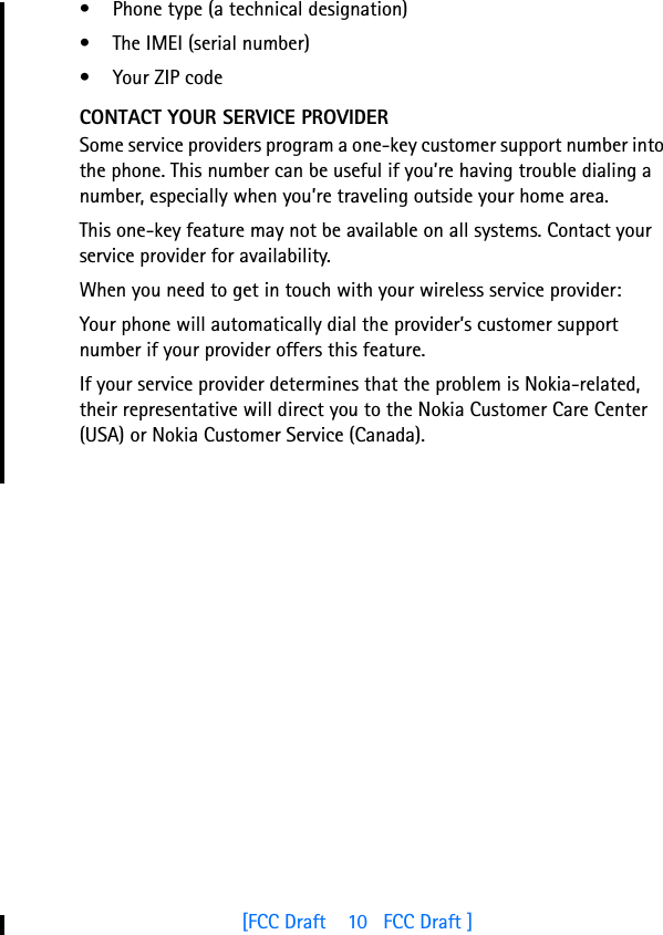 [FCC Draft    10   FCC Draft ]• Phone type (a technical designation)• The IMEI (serial number)• Your ZIP codeCONTACT YOUR SERVICE PROVIDERSome service providers program a one-key customer support number into the phone. This number can be useful if you’re having trouble dialing a number, especially when you’re traveling outside your home area.This one-key feature may not be available on all systems. Contact your service provider for availability.When you need to get in touch with your wireless service provider:Your phone will automatically dial the provider’s customer support number if your provider offers this feature. If your service provider determines that the problem is Nokia-related, their representative will direct you to the Nokia Customer Care Center (USA) or Nokia Customer Service (Canada).