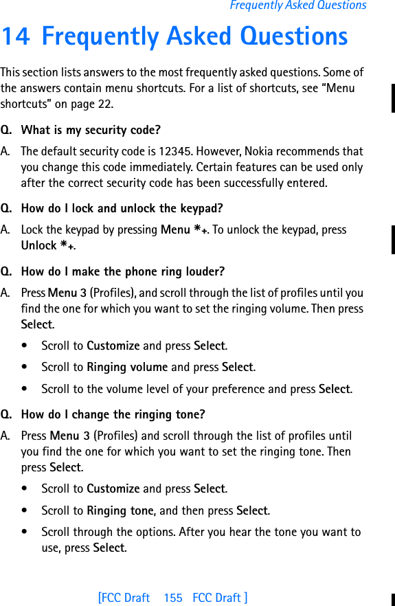 [FCC Draft    155   FCC Draft ]Frequently Asked Questions14 Frequently Asked QuestionsThis section lists answers to the most frequently asked questions. Some of the answers contain menu shortcuts. For a list of shortcuts, see “Menu shortcuts” on page 22.Q. What is my security code?A. The default security code is 12345. However, Nokia recommends that you change this code immediately. Certain features can be used only after the correct security code has been successfully entered.Q. How do I lock and unlock the keypad?A. Lock the keypad by pressing Menu s. To unlock the keypad, press Unlock s.Q. How do I make the phone ring louder?A. Press Menu 3 (Profiles), and scroll through the list of profiles until you find the one for which you want to set the ringing volume. Then press Select.• Scroll to Customize and press Select.• Scroll to Ringing volume and press Select.• Scroll to the volume level of your preference and press Select.Q. How do I change the ringing tone?A. Press Menu 3 (Profiles) and scroll through the list of profiles until you find the one for which you want to set the ringing tone. Then press Select.• Scroll to Customize and press Select.• Scroll to Ringing tone, and then press Select. • Scroll through the options. After you hear the tone you want to use, press Select.