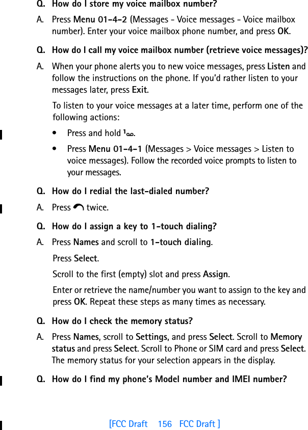 [FCC Draft    156   FCC Draft ]Q. How do I store my voice mailbox number?A. Press Menu 01-4-2 (Messages - Voice messages - Voice mailbox number). Enter your voice mailbox phone number, and press OK.Q. How do I call my voice mailbox number (retrieve voice messages)?A. When your phone alerts you to new voice messages, press Listen and follow the instructions on the phone. If you’d rather listen to your messages later, press Exit.To listen to your voice messages at a later time, perform one of the following actions:• Press and hold 1.• Press Menu 01-4-1 (Messages &gt; Voice messages &gt; Listen to voice messages). Follow the recorded voice prompts to listen to your messages.Q. How do I redial the last-dialed number?A. Press e twice.Q. How do I assign a key to 1-touch dialing?A. Press Names and scroll to 1-touch dialing.Press Select.Scroll to the first (empty) slot and press Assign.Enter or retrieve the name/number you want to assign to the key and press OK. Repeat these steps as many times as necessary.Q. How do I check the memory status?A. Press Names, scroll to Settings, and press Select. Scroll to Memory status and press Select. Scroll to Phone or SIM card and press Select. The memory status for your selection appears in the display.Q. How do I find my phone’s Model number and IMEI number?