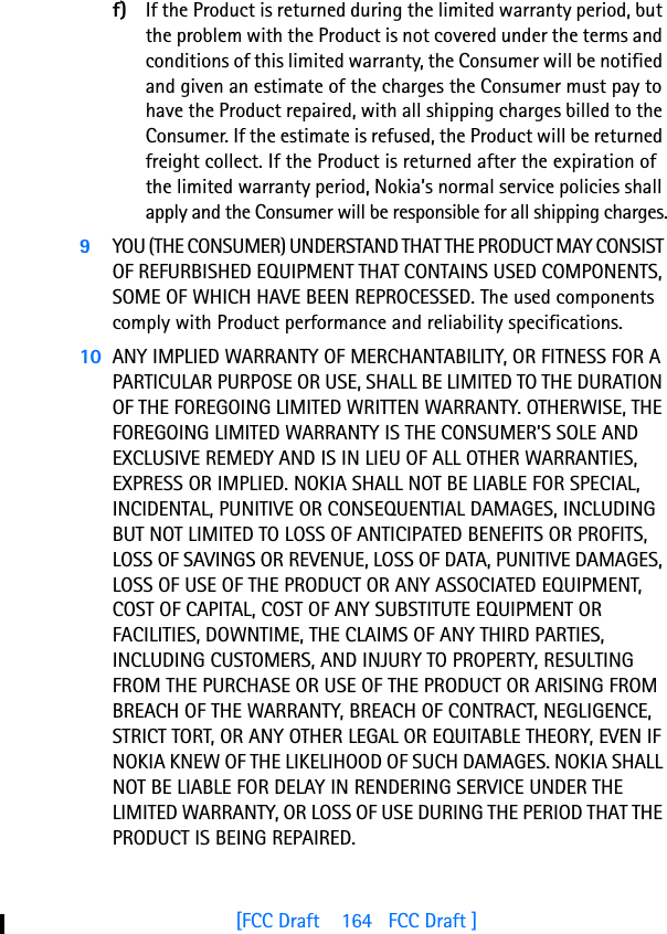 [FCC Draft    164   FCC Draft ]f) If the Product is returned during the limited warranty period, but the problem with the Product is not covered under the terms and conditions of this limited warranty, the Consumer will be notified and given an estimate of the charges the Consumer must pay to have the Product repaired, with all shipping charges billed to the Consumer. If the estimate is refused, the Product will be returned freight collect. If the Product is returned after the expiration of the limited warranty period, Nokia’s normal service policies shall apply and the Consumer will be responsible for all shipping charges.9YOU (THE CONSUMER) UNDERSTAND THAT THE PRODUCT MAY CONSIST OF REFURBISHED EQUIPMENT THAT CONTAINS USED COMPONENTS, SOME OF WHICH HAVE BEEN REPROCESSED. The used components comply with Product performance and reliability specifications.10 ANY IMPLIED WARRANTY OF MERCHANTABILITY, OR FITNESS FOR A PARTICULAR PURPOSE OR USE, SHALL BE LIMITED TO THE DURATION OF THE FOREGOING LIMITED WRITTEN WARRANTY. OTHERWISE, THE FOREGOING LIMITED WARRANTY IS THE CONSUMER’S SOLE AND EXCLUSIVE REMEDY AND IS IN LIEU OF ALL OTHER WARRANTIES, EXPRESS OR IMPLIED. NOKIA SHALL NOT BE LIABLE FOR SPECIAL, INCIDENTAL, PUNITIVE OR CONSEQUENTIAL DAMAGES, INCLUDING BUT NOT LIMITED TO LOSS OF ANTICIPATED BENEFITS OR PROFITS, LOSS OF SAVINGS OR REVENUE, LOSS OF DATA, PUNITIVE DAMAGES, LOSS OF USE OF THE PRODUCT OR ANY ASSOCIATED EQUIPMENT, COST OF CAPITAL, COST OF ANY SUBSTITUTE EQUIPMENT OR FACILITIES, DOWNTIME, THE CLAIMS OF ANY THIRD PARTIES, INCLUDING CUSTOMERS, AND INJURY TO PROPERTY, RESULTING FROM THE PURCHASE OR USE OF THE PRODUCT OR ARISING FROM BREACH OF THE WARRANTY, BREACH OF CONTRACT, NEGLIGENCE, STRICT TORT, OR ANY OTHER LEGAL OR EQUITABLE THEORY, EVEN IF NOKIA KNEW OF THE LIKELIHOOD OF SUCH DAMAGES. NOKIA SHALL NOT BE LIABLE FOR DELAY IN RENDERING SERVICE UNDER THE LIMITED WARRANTY, OR LOSS OF USE DURING THE PERIOD THAT THE PRODUCT IS BEING REPAIRED.