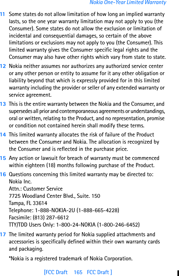 [FCC Draft    165   FCC Draft ]Nokia One-Year Limited Warranty11 Some states do not allow limitation of how long an implied warranty lasts, so the one year warranty limitation may not apply to you (the Consumer). Some states do not allow the exclusion or limitation of incidental and consequential damages, so certain of the above limitations or exclusions may not apply to you (the Consumer). This limited warranty gives the Consumer specific legal rights and the Consumer may also have other rights which vary from state to state.12 Nokia neither assumes nor authorizes any authorized service center or any other person or entity to assume for it any other obligation or liability beyond that which is expressly provided for in this limited warranty including the provider or seller of any extended warranty or service agreement.13 This is the entire warranty between the Nokia and the Consumer, and supersedes all prior and contemporaneous agreements or understandings, oral or written, relating to the Product, and no representation, promise or condition not contained herein shall modify these terms.14 This limited warranty allocates the risk of failure of the Product between the Consumer and Nokia. The allocation is recognized by the Consumer and is reflected in the purchase price.15 Any action or lawsuit for breach of warranty must be commenced within eighteen (18) months following purchase of the Product.16 Questions concerning this limited warranty may be directed to: Nokia Inc. Attn.: Customer Service7725 Woodland Center Blvd., Suite. 150Tampa, FL 33614Telephone: 1-888-NOKIA-2U (1-888-665-4228)Facsimile: (813) 287-6612TTY/TDD Users Only: 1-800-24-NOKIA (1-800-246-6452)17 The limited warranty period for Nokia supplied attachments and accessories is specifically defined within their own warranty cards and packaging. *Nokia is a registered trademark of Nokia Corporation.