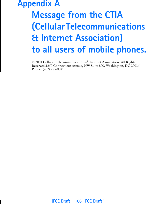 [FCC Draft    166   FCC Draft ]Appendix A Message from the CTIA(Cellular Telecommunications &amp; Internet Association) to all users of mobile phones.© 2001 Cellular Telecommunications &amp; Internet Association. All Rights Reserved.1250 Connecticut Avenue, NW Suite 800, Washington, DC 20036. Phone: (202) 785-0081