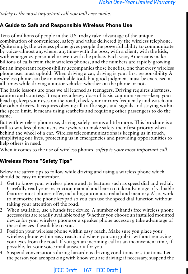 [FCC Draft    167   FCC Draft ]Nokia One-Year Limited WarrantySafety is the most important call you will ever make.A Guide to Safe and Responsible Wireless Phone UseTens of millions of people in the U.S. today take advantage of the unique combination of convenience, safety and value delivered by the wireless telephone. Quite simply, the wireless phone gives people the powerful ability to communicate by voice--almost anywhere, anytime--with the boss, with a client, with the kids, with emergency personnel or even with the police. Each year, Americans make billions of calls from their wireless phones, and the numbers are rapidly growing.But an important responsibility accompanies those benefits, one that every wireless phone user must uphold. When driving a car, driving is your first responsibility. A wireless phone can be an invaluable tool, but good judgment must be exercised at all times while driving a motor vehicle--whether on the phone or not.The basic lessons are ones we all learned as teenagers. Driving requires alertness, caution and courtesy. It requires a heavy dose of basic common sense---keep your head up, keep your eyes on the road, check your mirrors frequently and watch out for other drivers. It requires obeying all traffic signs and signals and staying within the speed limit. It means using seatbelts and requiring other passengers to do the same.But with wireless phone use, driving safely means a little more. This brochure is a call to wireless phone users everywhere to make safety their first priority when behind the wheel of a car. Wireless telecommunications is keeping us in touch, simplifying our lives, protecting us in emergencies and providing opportunities to help others in need. When it comes to the use of wireless phones, safety is your most important call.   Wireless Phone &quot;Safety Tips&quot;Below are safety tips to follow while driving and using a wireless phone which should be easy to remember. 1 Get to know your wireless phone and its features such as speed dial and redial. Carefully read your instruction manual and learn to take advantage of valuable features most phones offer, including automatic redial and memory. Also, work to memorize the phone keypad so you can use the speed dial function without taking your attention off the road.2 When available, use a hands free device. A number of hands free wireless phone accessories are readily available today. Whether you choose an installed mounted device for your wireless phone or a speaker phone accessory, take advantage of these devices if available to you.3 Position your wireless phone within easy reach. Make sure you place your wireless phone within easy reach and where you can grab it without removing your eyes from the road. If you get an incoming call at an inconvenient time, if possible, let your voice mail answer it for you.4 Suspend conversations during hazardous driving conditions or situations. Let the person you are speaking with know you are driving; if necessary, suspend the 