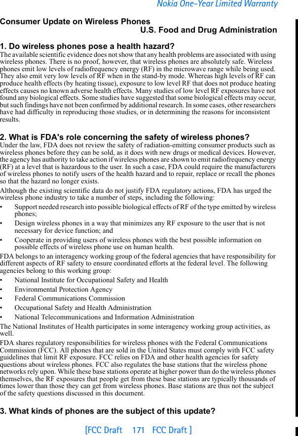 [FCC Draft    171   FCC Draft ]Nokia One-Year Limited WarrantyConsumer Update on Wireless PhonesU.S. Food and Drug Administration1. Do wireless phones pose a health hazard?The available scientific evidence does not show that any health problems are associated with using wireless phones. There is no proof, however, that wireless phones are absolutely safe. Wireless phones emit low levels of radiofrequency energy (RF) in the microwave range while being used. They also emit very low levels of RF when in the stand-by mode. Whereas high levels of RF can produce health effects (by heating tissue), exposure to low level RF that does not produce heating effects causes no known adverse health effects. Many studies of low level RF exposures have not found any biological effects. Some studies have suggested that some biological effects may occur, but such findings have not been confirmed by additional research. In some cases, other researchers have had difficulty in reproducing those studies, or in determining the reasons for inconsistent results.2. What is FDA&apos;s role concerning the safety of wireless phones?Under the law, FDA does not review the safety of radiation-emitting consumer products such as wireless phones before they can be sold, as it does with new drugs or medical devices. However, the agency has authority to take action if wireless phones are shown to emit radiofrequency energy (RF) at a level that is hazardous to the user. In such a case, FDA could require the manufacturers of wireless phones to notify users of the health hazard and to repair, replace or recall the phones so that the hazard no longer exists.Although the existing scientific data do not justify FDA regulatory actions, FDA has urged the wireless phone industry to take a number of steps, including the following:• Support needed research into possible biological effects of RF of the type emitted by wireless phones;• Design wireless phones in a way that minimizes any RF exposure to the user that is not necessary for device function; and• Cooperate in providing users of wireless phones with the best possible information on possible effects of wireless phone use on human health.FDA belongs to an interagency working group of the federal agencies that have responsibility for different aspects of RF safety to ensure coordinated efforts at the federal level. The following agencies belong to this working group:• National Institute for Occupational Safety and Health• Environmental Protection Agency• Federal Communications Commission• Occupational Safety and Health Administration• National Telecommunications and Information AdministrationThe National Institutes of Health participates in some interagency working group activities, as well.FDA shares regulatory responsibilities for wireless phones with the Federal Communications Commission (FCC). All phones that are sold in the United States must comply with FCC safety guidelines that limit RF exposure. FCC relies on FDA and other health agencies for safety questions about wireless phones. FCC also regulates the base stations that the wireless phone networks rely upon. While these base stations operate at higher power than do the wireless phones themselves, the RF exposures that people get from these base stations are typically thousands of times lower than those they can get from wireless phones. Base stations are thus not the subject of the safety questions discussed in this document.3. What kinds of phones are the subject of this update?