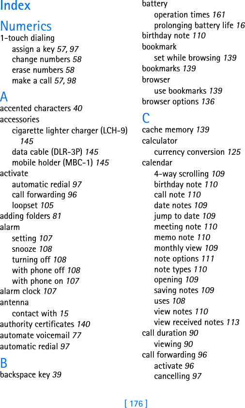 [ 176 ]IndexNumerics1-touch dialingassign a key 57, 97change numbers 58erase numbers 58make a call 57, 98Aaccented characters 40accessoriescigarette lighter charger (LCH-9) 145data cable (DLR-3P) 145mobile holder (MBC-1) 145activateautomatic redial 97call forwarding 96loopset 105adding folders 81alarmsetting 107snooze 108turning off 108with phone off 108with phone on 107alarm clock 107antennacontact with 15authority certificates 140automate voicemail 77automatic redial 97Bbackspace key 39batteryoperation times 161prolonging battery life 16birthday note 110bookmarkset while browsing 139bookmarks 139browseruse bookmarks 139browser options 136Ccache memory 139calculatorcurrency conversion 125calendar4-way scrolling 109birthday note 110call note 110date notes 109jump to date 109meeting note 110memo note 110monthly view 109note options 111note types 110opening 109saving notes 109uses 108view notes 110view received notes 113call duration 90viewing 90call forwarding 96activate 96cancelling 97