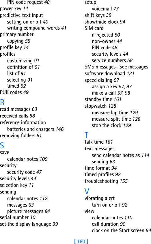 [ 180 ]PIN code request 48power key 14predictive text inputsetting on or off 40writing compound words 41primary numbercopying 55profile key 14profilescustomizing 91definition of 91list of 91selecting 91timed 92PUK codes 49Rread messages 63received calls 88reference informationbatteries and chargers 146removing folders 81Ssavecalendar notes 109securitysecurity code 47security levels 44selection key 11sendingcalendar notes 112messages 63picture messages 64serial number 10set the display language 99setupvoicemail 77shift keys 39show/hide clock 94SIM cardif rejected 50non-owner 44PIN code 48security levels 44service numbers 58SMS messages.  See messagessoftware download 131speed dialing 97assign a key 57, 97make a call 57, 98standby time 161stopwatch 128measure lap time 129measure split time 128stop the clock 129Ttalk time 161text messagessend calendar notes as 114sending 63time format 94timed profiles 92troubleshooting 155Vvibrating alertturn on or off 92viewcalendar notes 110call duration 90clock on the Start screen 94