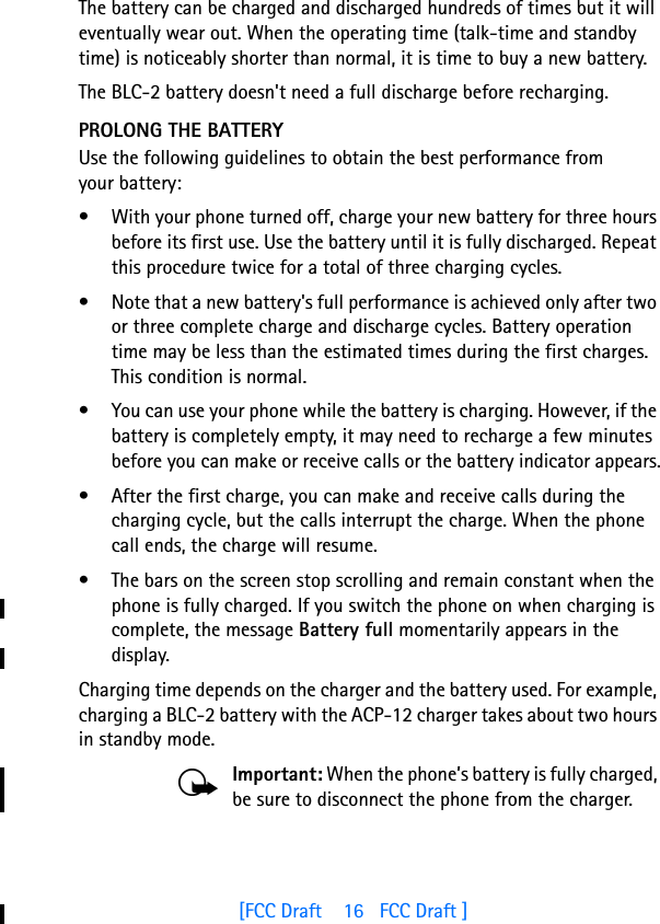 [FCC Draft    16   FCC Draft ]The battery can be charged and discharged hundreds of times but it will eventually wear out. When the operating time (talk-time and standby time) is noticeably shorter than normal, it is time to buy a new battery.The BLC-2 battery doesn&apos;t need a full discharge before recharging.PROLONG THE BATTERYUse the following guidelines to obtain the best performance from your battery:• With your phone turned off, charge your new battery for three hours before its first use. Use the battery until it is fully discharged. Repeat this procedure twice for a total of three charging cycles.• Note that a new battery&apos;s full performance is achieved only after two or three complete charge and discharge cycles. Battery operation time may be less than the estimated times during the first charges. This condition is normal.• You can use your phone while the battery is charging. However, if the battery is completely empty, it may need to recharge a few minutes before you can make or receive calls or the battery indicator appears.• After the first charge, you can make and receive calls during the charging cycle, but the calls interrupt the charge. When the phone call ends, the charge will resume.• The bars on the screen stop scrolling and remain constant when the phone is fully charged. If you switch the phone on when charging is complete, the message Battery full momentarily appears in the display.Charging time depends on the charger and the battery used. For example, charging a BLC-2 battery with the ACP-12 charger takes about two hours in standby mode.Important: When the phone’s battery is fully charged, be sure to disconnect the phone from the charger.  