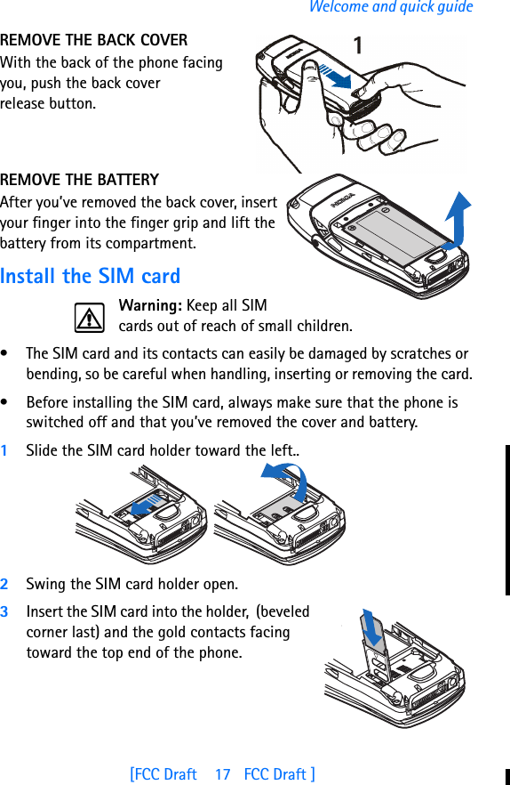 [FCC Draft    17   FCC Draft ]Welcome and quick guideREMOVE THE BACK COVERWith the back of the phone facing you, push the back cover release button.REMOVE THE BATTERYAfter you’ve removed the back cover, insert your finger into the finger grip and lift the battery from its compartment.Install the SIM cardWarning: Keep all SIM cards out of reach of small children.• The SIM card and its contacts can easily be damaged by scratches or bending, so be careful when handling, inserting or removing the card.• Before installing the SIM card, always make sure that the phone is switched off and that you’ve removed the cover and battery.1Slide the SIM card holder toward the left..2Swing the SIM card holder open.3Insert the SIM card into the holder,  (beveled corner last) and the gold contacts facing toward the top end of the phone.