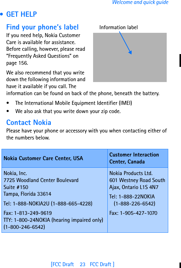 [FCC Draft    23   FCC Draft ]Welcome and quick guide •GET HELPFind your phone’s labelIf you need help, Nokia Customer Care is available for assistance. Before calling, however, please read “Frequently Asked Questions” on page 156.We also recommend that you write down the following information and have it available if you call. The information can be found on back of the phone, beneath the battery.• The International Mobile Equipment Identifier (IMEI)• We also ask that you write down your zip code.Contact NokiaPlease have your phone or accessory with you when contacting either of the numbers below.Nokia Customer Care Center, USA Customer Interaction Center, CanadaNokia, Inc.7725 Woodland Center Boulevard Suite #150Tampa, Florida 33614Tel: 1-888-NOKIA2U (1-888-665-4228)Fax: 1-813-249-9619TTY: 1-800-24NOKIA (hearing impaired only) (1-800-246-6542)Nokia Products Ltd.601 Westney Road SouthAjax, Ontario L1S 4N7Tel: 1-888-22NOKIA    (1-888-226-6542)Fax: 1-905-427-1070Information label