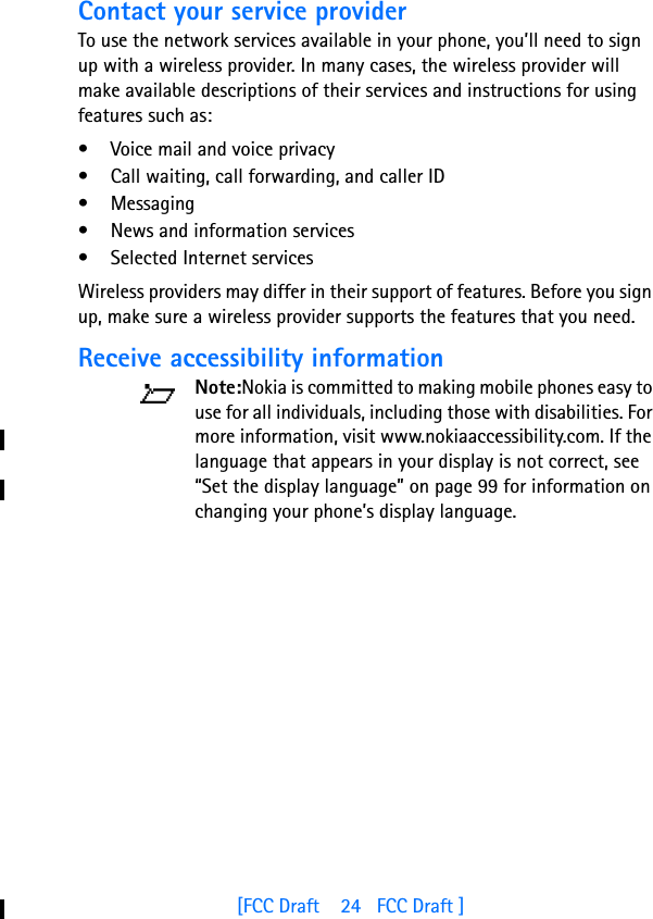 [FCC Draft    24   FCC Draft ]Contact your service providerTo use the network services available in your phone, you’ll need to sign up with a wireless provider. In many cases, the wireless provider will make available descriptions of their services and instructions for using features such as:• Voice mail and voice privacy• Call waiting, call forwarding, and caller ID• Messaging• News and information services• Selected Internet servicesWireless providers may differ in their support of features. Before you sign up, make sure a wireless provider supports the features that you need.Receive accessibility informationNote:Nokia is committed to making mobile phones easy to use for all individuals, including those with disabilities. For more information, visit www.nokiaaccessibility.com. If the language that appears in your display is not correct, see “Set the display language” on page 99 for information on changing your phone’s display language.