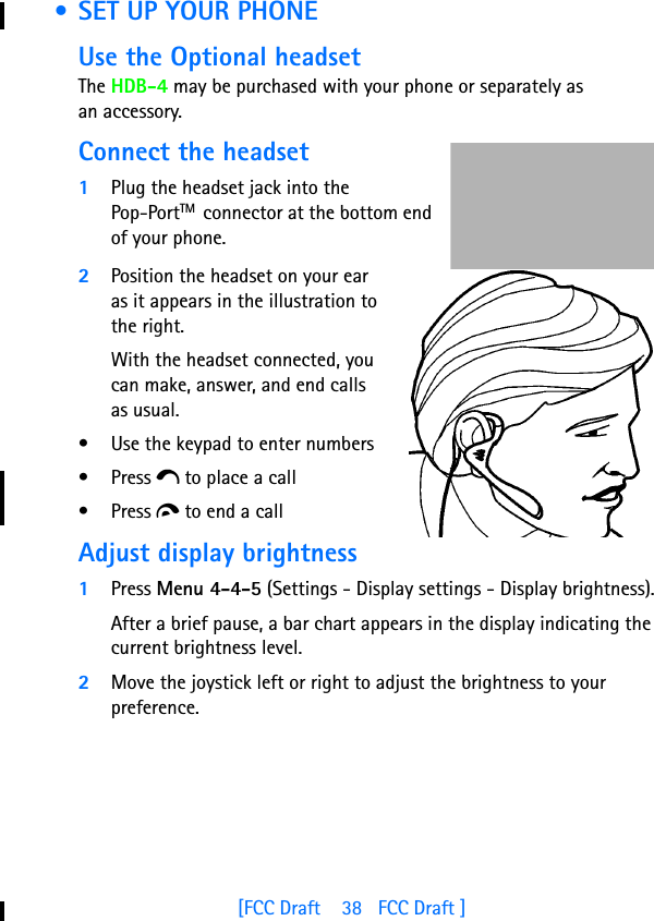 [FCC Draft    38   FCC Draft ] • SET UP YOUR PHONEUse the Optional headsetThe HDB-4 may be purchased with your phone or separately as an accessory. Connect the headset1Plug the headset jack into the Pop-PortTM  connector at the bottom end of your phone.2Position the headset on your ear as it appears in the illustration to the right.With the headset connected, you can make, answer, and end calls as usual.• Use the keypad to enter numbers• Press e to place a call• Press d to end a callAdjust display brightness1Press Menu 4-4-5 (Settings - Display settings - Display brightness).After a brief pause, a bar chart appears in the display indicating the current brightness level.2Move the joystick left or right to adjust the brightness to your preference.