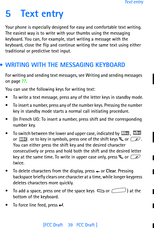 [FCC Draft    39   FCC Draft ]Text entry5 Text entryYour phone is especially designed for easy and comfortable text writing. The easiest way is to write with your thumbs using the messaging keyboard. You can, for example, start writing a message with the keyboard, close the flip and continue writing the same text using either traditional or predictive text input. • WRITING WITH THE MESSAGING KEYBOARDFor writing and sending text messages, see Writing and sending messages on page ??.You can use the following keys for writing text:• To write a text message, press any of the letter keys in standby mode.• To insert a number, press any of the number keys. Pressing the number key in standby mode starts a normal call initiating procedure. • (In French UG: To insert a number, press shift and the corresponding number key.• To switch between the lower and upper case, indicated by  ,   or    or to key in symbols, press one of the shift keys j or  . You can either press the shift key and the desired character consecutively or press and hold both the shift and the desired letter key at the same time. To write in upper case only, press j or   twice.• To delete characters from the display, press h or Clear. Pressing backspace briefly clears one character at a time, while longer keypress deletes characters more quickly.• To add a space, press one of the space keys  g or  ) at the bottom of the keyboard.• To force line feed, press i.