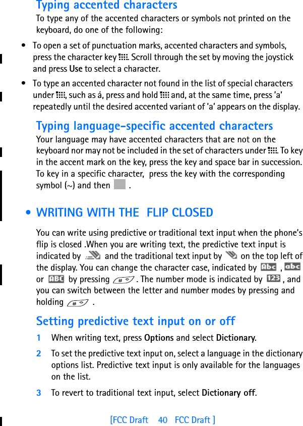[FCC Draft    40   FCC Draft ]Typing accented charactersTo type any of the accented characters or symbols not printed on the keyboard, do one of the following:• To open a set of punctuation marks, accented characters and symbols, press the character key l. Scroll through the set by moving the joystick and press Use to select a character. • To type an accented character not found in the list of special characters under l, such as á, press and hold l and, at the same time, press ’a’ repeatedly until the desired accented variant of ’a’ appears on the display.Typing language-specific accented characters Your language may have accented characters that are not on the keyboard nor may not be included in the set of characters under l. To key in the accent mark on the key, press the key and space bar in succession. To key in a specific character,  press the key with the corresponding symbol (~) and then   . • WRITING WITH THE  FLIP CLOSEDYou can write using predictive or traditional text input when the phone’s flip is closed .When you are writing text, the predictive text input is indicated by   and the traditional text input by   on the top left of the display. You can change the character case, indicated by   ,  or   by pressing  . The number mode is indicated by  , and you can switch between the letter and number modes by pressing and holding  .Setting predictive text input on or off1When writing text, press Options and select Dictionary.2To set the predictive text input on, select a language in the dictionary options list. Predictive text input is only available for the languages on the list.3To revert to traditional text input, select Dictionary off.