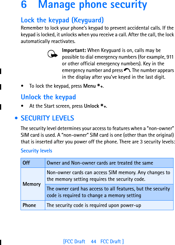 [FCC Draft    44   FCC Draft ]6 Manage phone securityLock the keypad (Keyguard)Remember to lock your phone’s keypad to prevent accidental calls. If the keypad is locked, it unlocks when you receive a call. After the call, the lock automatically reactivates.Important: When Keyguard is on, calls may be possible to dial emergency numbers (for example, 911 or other official emergency numbers). Key in the emergency number and press e. The number appears in the display after you’ve keyed in the last digit.• To lock the keypad, press Menu s.Unlock the keypad• At the Start screen, press Unlock s. • SECURITY LEVELSThe security level determines your access to features when a “non-owner” SIM card is used. A “non-owner” SIM card is one (other than the original) that is inserted after you power off the phone. There are 3 security levels:Security levelsOff Owner and Non-owner cards are treated the sameMemoryNon-owner cards can access SIM memory. Any changes to the memory setting requires the security code.The owner card has access to all features, but the security code is required to change a memory settingPhone The security code is required upon power-up