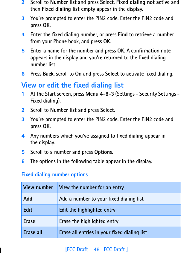 [FCC Draft    46   FCC Draft ]2Scroll to Number list and press Select. Fixed dialing not active and then Fixed dialing list empty appear in the display.3You’re prompted to enter the PIN2 code. Enter the PIN2 code and press OK.4Enter the fixed dialing number, or press Find to retrieve a number from your Phone book, and press OK.5Enter a name for the number and press OK. A confirmation note appears in the display and you’re returned to the fixed dialing number list.6Press Back, scroll to On and press Select to activate fixed dialing.View or edit the fixed dialing list1At the Start screen, press Menu 4-8-3 (Settings - Security Settings - Fixed dialing).2Scroll to Number list and press Select.3You’re prompted to enter the PIN2 code. Enter the PIN2 code and press OK.4Any numbers which you’ve assigned to fixed dialing appear in the display.5Scroll to a number and press Options. 6The options in the following table appear in the display.Fixed dialing number optionsView number View the number for an entryAdd Add a number to your fixed dialing listEdit Edit the highlighted entryErase Erase the highlighted entryErase all Erase all entries in your fixed dialing list