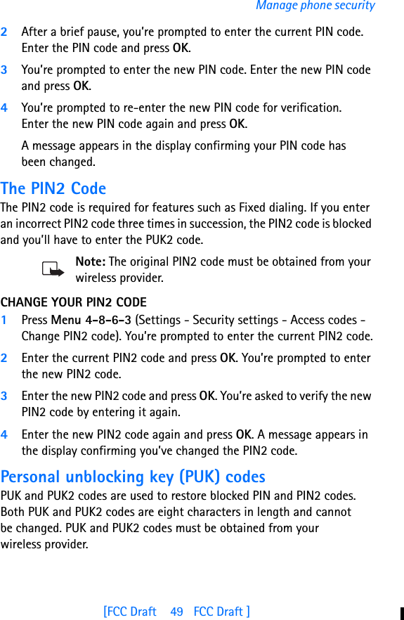 [FCC Draft    49   FCC Draft ]Manage phone security2After a brief pause, you’re prompted to enter the current PIN code. Enter the PIN code and press OK. 3You’re prompted to enter the new PIN code. Enter the new PIN code and press OK.4You’re prompted to re-enter the new PIN code for verification. Enter the new PIN code again and press OK. A message appears in the display confirming your PIN code has been changed.The PIN2 CodeThe PIN2 code is required for features such as Fixed dialing. If you enter an incorrect PIN2 code three times in succession, the PIN2 code is blocked and you’ll have to enter the PUK2 code.Note: The original PIN2 code must be obtained from your wireless provider.CHANGE YOUR PIN2 CODE1Press Menu 4-8-6-3 (Settings - Security settings - Access codes - Change PIN2 code). You’re prompted to enter the current PIN2 code.2Enter the current PIN2 code and press OK. You’re prompted to enter the new PIN2 code.3Enter the new PIN2 code and press OK. You’re asked to verify the new PIN2 code by entering it again.4Enter the new PIN2 code again and press OK. A message appears in the display confirming you’ve changed the PIN2 code.Personal unblocking key (PUK) codesPUK and PUK2 codes are used to restore blocked PIN and PIN2 codes. Both PUK and PUK2 codes are eight characters in length and cannot be changed. PUK and PUK2 codes must be obtained from your wireless provider.