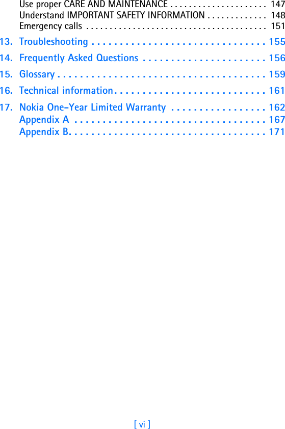 [ vi ]Use proper CARE AND MAINTENANCE . . . . . . . . . . . . . . . . . . . . .  147Understand IMPORTANT SAFETY INFORMATION . . . . . . . . . . . . .  148Emergency calls  . . . . . . . . . . . . . . . . . . . . . . . . . . . . . . . . . . . . . . .  15113. Troubleshooting . . . . . . . . . . . . . . . . . . . . . . . . . . . . . . . 15514. Frequently Asked Questions  . . . . . . . . . . . . . . . . . . . . . . 15615. Glossary . . . . . . . . . . . . . . . . . . . . . . . . . . . . . . . . . . . . . 15916. Technical information . . . . . . . . . . . . . . . . . . . . . . . . . . . 16117. Nokia One-Year Limited Warranty  . . . . . . . . . . . . . . . . . 162Appendix A  . . . . . . . . . . . . . . . . . . . . . . . . . . . . . . . . . . 167Appendix B. . . . . . . . . . . . . . . . . . . . . . . . . . . . . . . . . . . 171