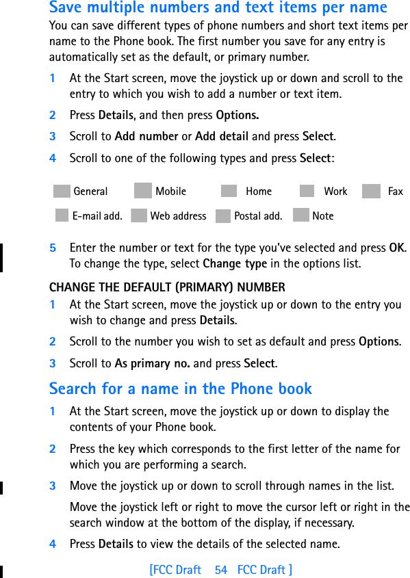 [FCC Draft    54   FCC Draft ]Save multiple numbers and text items per nameYou can save different types of phone numbers and short text items per name to the Phone book. The first number you save for any entry is automatically set as the default, or primary number.1At the Start screen, move the joystick up or down and scroll to the entry to which you wish to add a number or text item.2Press Details, and then press Options.3Scroll to Add number or Add detail and press Select.4Scroll to one of the following types and press Select:  5Enter the number or text for the type you’ve selected and press OK.To change the type, select Change type in the options list.CHANGE THE DEFAULT (PRIMARY) NUMBER1At the Start screen, move the joystick up or down to the entry you wish to change and press Details. 2Scroll to the number you wish to set as default and press Options.3Scroll to As primary no. and press Select.Search for a name in the Phone book1At the Start screen, move the joystick up or down to display the contents of your Phone book.2Press the key which corresponds to the first letter of the name for  which you are performing a search.3Move the joystick up or down to scroll through names in the list. Move the joystick left or right to move the cursor left or right in the search window at the bottom of the display, if necessary.4Press Details to view the details of the selected name. General    Mobile  Home  Work  Fax E-mail add.  Web address  Postal add.  Note