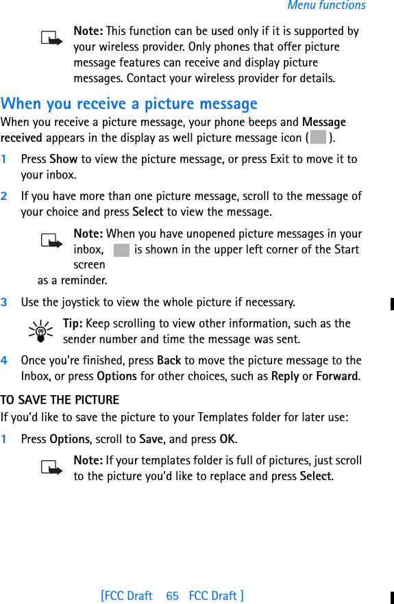 [FCC Draft    65   FCC Draft ]Menu functionsNote: This function can be used only if it is supported by your wireless provider. Only phones that offer picture message features can receive and display picture messages. Contact your wireless provider for details.When you receive a picture messageWhen you receive a picture message, your phone beeps and Message received appears in the display as well picture message icon ( ).1Press Show to view the picture message, or press Exit to move it to your inbox.2If you have more than one picture message, scroll to the message of your choice and press Select to view the message.Note: When you have unopened picture messages in your inbox,   is shown in the upper left corner of the Start screen as a reminder.3Use the joystick to view the whole picture if necessary. Tip: Keep scrolling to view other information, such as the sender number and time the message was sent.4Once you’re finished, press Back to move the picture message to the Inbox, or press Options for other choices, such as Reply or Forward.TO SAVE THE PICTUREIf you’d like to save the picture to your Templates folder for later use:1Press Options, scroll to Save, and press OK.Note: If your templates folder is full of pictures, just scroll to the picture you’d like to replace and press Select.