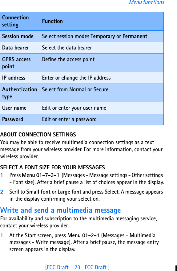 [FCC Draft    73   FCC Draft ]Menu functionsABOUT CONNECTION SETTINGSYou may be able to receive multimedia connection settings as a text message from your wireless provider. For more information, contact your wireless provider.SELECT A FONT SIZE FOR YOUR MESSAGES1Press Menu 01-7-3-1  (Messages - Message settings - Other settings - Font size). After a brief pause a list of choices appear in the display.2Scrll to Small font or Large font and press Select. A message appears in the display confirming your selection.Write and send a multimedia messageFor availability and subscription to the multimedia messaging service, contact your wireless provider.1At the Start screen, press Menu 01-2-1 (Messages - Multimedia messages - Write message). After a brief pause, the message entry screen appears in the display.Session mode Select session modes Temporary or PermanentData bearer Select the data bearerGPRS access pointDefine the access pointIP address Enter or change the IP addressAuthentication typeSelect from Normal or SecureUser name Edit or enter your user namePassword Edit or enter a passwordConnection setting Function