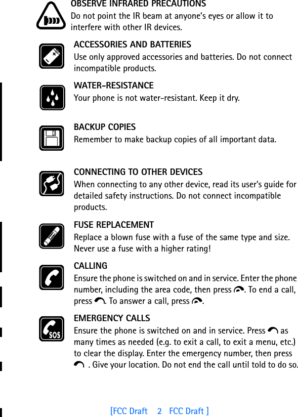 [FCC Draft    2   FCC Draft ]OBSERVE INFRARED PRECAUTIONSDo not point the IR beam at anyone’s eyes or allow it to interfere with other IR devices.ACCESSORIES AND BATTERIESUse only approved accessories and batteries. Do not connect incompatible products.WATER-RESISTANCEYour phone is not water-resistant. Keep it dry.BACKUP COPIESRemember to make backup copies of all important data.CONNECTING TO OTHER DEVICESWhen connecting to any other device, read its user&apos;s guide for detailed safety instructions. Do not connect incompatible products.FUSE REPLACEMENTReplace a blown fuse with a fuse of the same type and size. Never use a fuse with a higher rating!CALLINGEnsure the phone is switched on and in service. Enter the phone number, including the area code, then press d. To end a call, press e. To answer a call, press d.EMERGENCY CALLSEnsure the phone is switched on and in service. Press e as many times as needed (e.g. to exit a call, to exit a menu, etc.) to clear the display. Enter the emergency number, then press e . Give your location. Do not end the call until told to do so.