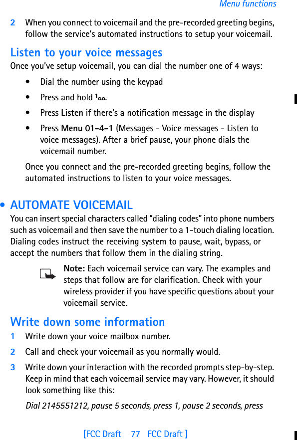 [FCC Draft    77   FCC Draft ]Menu functions2When you connect to voicemail and the pre-recorded greeting begins, follow the service’s automated instructions to setup your voicemail.Listen to your voice messagesOnce you’ve setup voicemail, you can dial the number one of 4 ways:• Dial the number using the keypad• Press and hold 1.• Press Listen if there’s a notification message in the display• Press Menu 01-4-1 (Messages - Voice messages - Listen to voice messages). After a brief pause, your phone dials the voicemail number.Once you connect and the pre-recorded greeting begins, follow the automated instructions to listen to your voice messages. • AUTOMATE VOICEMAILYou can insert special characters called “dialing codes” into phone numbers such as voicemail and then save the number to a 1-touch dialing location. Dialing codes instruct the receiving system to pause, wait, bypass, or accept the numbers that follow them in the dialing string.Note: Each voicemail service can vary. The examples and steps that follow are for clarification. Check with your wireless provider if you have specific questions about your voicemail service.Write down some information1Write down your voice mailbox number.2Call and check your voicemail as you normally would.3Write down your interaction with the recorded prompts step-by-step. Keep in mind that each voicemail service may vary. However, it should look something like this:Dial 2145551212, pause 5 seconds, press 1, pause 2 seconds, press 