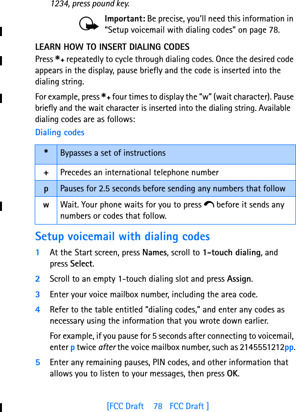 [FCC Draft    78   FCC Draft ]1234, press pound key.Important: Be precise, you’ll need this information in “Setup voicemail with dialing codes” on page 78.LEARN HOW TO INSERT DIALING CODESPress s repeatedly to cycle through dialing codes. Once the desired code appears in the display, pause briefly and the code is inserted into the dialing string.For example, press s four times to display the “w” (wait character). Pause briefly and the wait character is inserted into the dialing string. Available dialing codes are as follows:Setup voicemail with dialing codes1At the Start screen, press Names, scroll to 1-touch dialing, and press Select.2Scroll to an empty 1-touch dialing slot and press Assign.3Enter your voice mailbox number, including the area code.4Refer to the table entitled “dialing codes,” and enter any codes as necessary using the information that you wrote down earlier.For example, if you pause for 5 seconds after connecting to voicemail, enter p twice after the voice mailbox number, such as 2145551212pp.5Enter any remaining pauses, PIN codes, and other information that allows you to listen to your messages, then press OK.Dialing codes*Bypasses a set of instructions+Precedes an international telephone numberpPauses for 2.5 seconds before sending any numbers that followwWait. Your phone waits for you to press e before it sends any numbers or codes that follow.