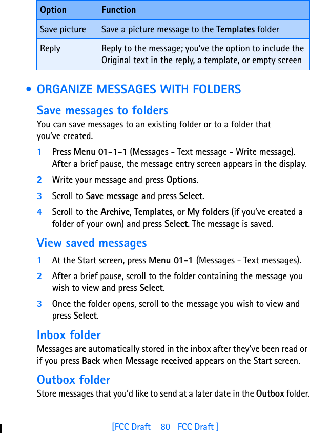 [FCC Draft    80   FCC Draft ] • ORGANIZE MESSAGES WITH FOLDERSSave messages to foldersYou can save messages to an existing folder or to a folder that you’ve created.1Press Menu 01-1-1 (Messages - Text message - Write message). After a brief pause, the message entry screen appears in the display.2Write your message and press Options.3Scroll to Save message and press Select.4Scroll to the Archive, Templates, or My folders (if you’ve created a folder of your own) and press Select. The message is saved.View saved messages1At the Start screen, press Menu 01-1 (Messages - Text messages).2After a brief pause, scroll to the folder containing the message you wish to view and press Select.3Once the folder opens, scroll to the message you wish to view and press Select.Inbox folderMessages are automatically stored in the inbox after they’ve been read or if you press Back when Message received appears on the Start screen.Outbox folderStore messages that you’d like to send at a later date in the Outbox folder.Save picture Save a picture message to the Templates folderReply Reply to the message; you’ve the option to include the Original text in the reply, a template, or empty screenOption Function