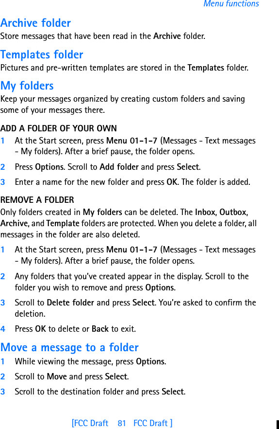 [FCC Draft    81   FCC Draft ]Menu functionsArchive folderStore messages that have been read in the Archive folder.Templates folderPictures and pre-written templates are stored in the Templates folder.My foldersKeep your messages organized by creating custom folders and saving some of your messages there.ADD A FOLDER OF YOUR OWN1At the Start screen, press Menu 01-1-7 (Messages - Text messages - My folders). After a brief pause, the folder opens. 2Press Options. Scroll to Add folder and press Select.3Enter a name for the new folder and press OK. The folder is added.REMOVE A FOLDEROnly folders created in My folders can be deleted. The Inbox, Outbox, Archive, and Template folders are protected. When you delete a folder, all messages in the folder are also deleted.1At the Start screen, press Menu 01-1-7 (Messages - Text messages - My folders). After a brief pause, the folder opens.2Any folders that you’ve created appear in the display. Scroll to the folder you wish to remove and press Options. 3Scroll to Delete folder and press Select. You’re asked to confirm the deletion.4Press OK to delete or Back to exit.Move a message to a folder1While viewing the message, press Options.2Scroll to Move and press Select.3Scroll to the destination folder and press Select. 