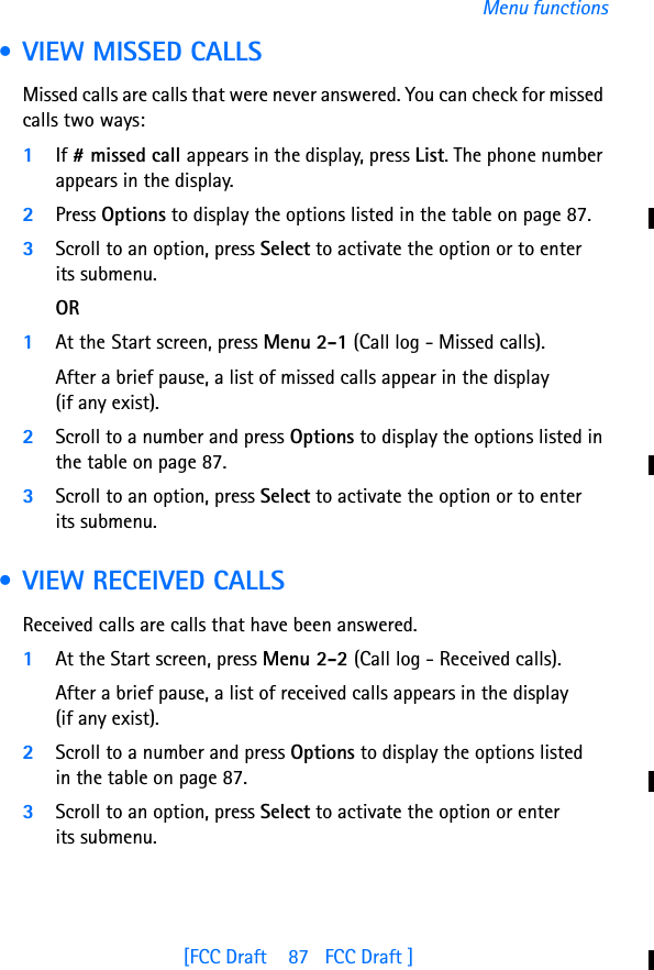 [FCC Draft    87   FCC Draft ]Menu functions • VIEW MISSED CALLSMissed calls are calls that were never answered. You can check for missed calls two ways:1If # missed call appears in the display, press List. The phone number appears in the display.2Press Options to display the options listed in the table on page 87.3Scroll to an option, press Select to activate the option or to enter its submenu.OR1At the Start screen, press Menu 2-1 (Call log - Missed calls).After a brief pause, a list of missed calls appear in the display (if any exist).2Scroll to a number and press Options to display the options listed in the table on page 87.3Scroll to an option, press Select to activate the option or to enter its submenu. • VIEW RECEIVED CALLSReceived calls are calls that have been answered.1At the Start screen, press Menu 2-2 (Call log - Received calls).After a brief pause, a list of received calls appears in the display (if any exist).2Scroll to a number and press Options to display the options listed in the table on page 87.3Scroll to an option, press Select to activate the option or enter its submenu.