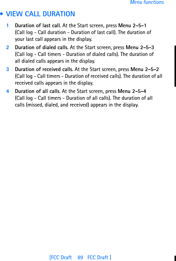 [FCC Draft    89   FCC Draft ]Menu functions • VIEW CALL DURATION1Duration of last call. At the Start screen, press Menu 2-5-1 (Call log - Call duration - Duration of last call). The duration of your last call appears in the display.2Duration of dialed calls. At the Start screen, press Menu 2-5-3 (Call log - Call timers - Duration of dialed calls). The duration of all dialed calls appears in the display.3Duration of received calls. At the Start screen, press Menu 2-5-2 (Call log - Call timers - Duration of received calls). The duration of all received calls appears in the display.4Duration of all calls. At the Start screen, press Menu 2-5-4 (Call log - Call timers - Duration of all calls). The duration of all calls (missed, dialed, and received) appears in the display.